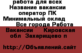 работа для всех › Название вакансии ­ оператор ПК › Минимальный оклад ­ 15 000 - Все города Работа » Вакансии   . Кировская обл.,Захарищево п.